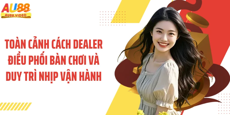 Toàn cảnh cách dealer điều phối bàn chơi và duy trì nhịp vận hành