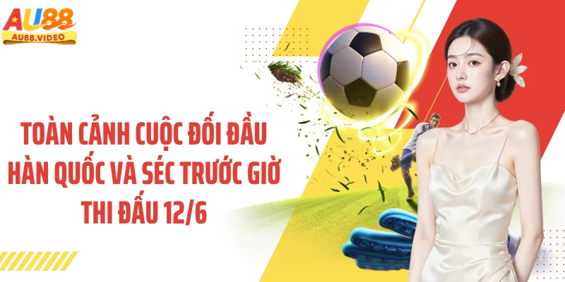 Toàn cảnh cuộc đối đầu Hàn Quốc và Séc trước giờ thi đấu 12/6