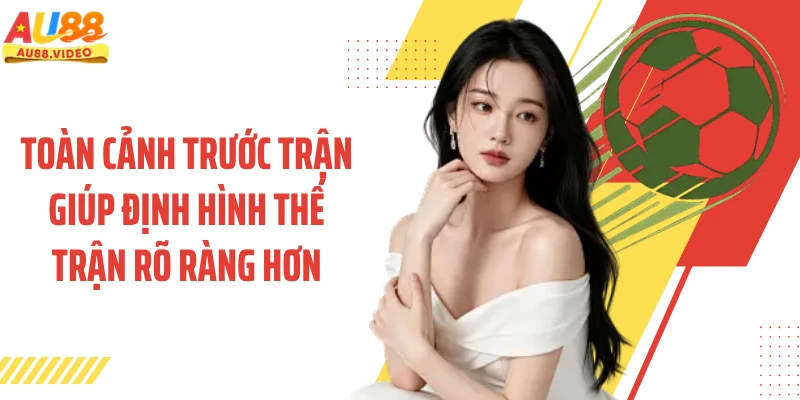 Toàn cảnh trước trận giúp định hình thế trận rõ ràng hơn